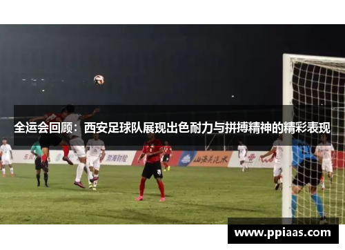 全运会回顾：西安足球队展现出色耐力与拼搏精神的精彩表现